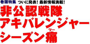 巻頭特集 ついに発表！ 最新情報満載！ 非公認戦隊 アキバレンジャー シーズン痛（ツー）