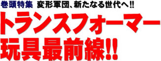 巻頭特集 変形軍団、新たなる世代へ!! トランスフォーマー玩具最前線!!