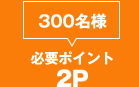 300名様 必要ポイント：２Ｐ