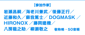 【参加作家】岩瀬昌嗣／海老川兼武／後藤正行／近藤和久／蘇我篤士／DOGMASK／HIRONOX／藤岡建機／八房龍之助／柳瀬敬之 敬称略・50音順