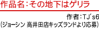 作品名：その地下はゲリラ　作者：TJ's6（ジョーシン 高井田店キッズランドより応募）