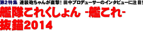 第２特集：連装砲ちゃんが直撃！ 田中プロデューサーのインタビューに注目！ 艦隊これくしょん -艦これ- 抜錨2014