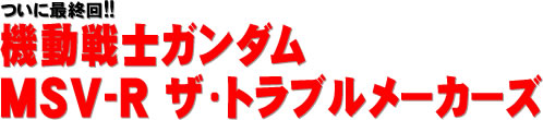 ついに最終回!! 機動戦士ガンダム MSV-R ザ・トラブルメーカーズ