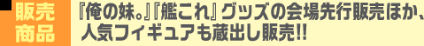 販売商品 『俺の妹。』『艦これ』グッズの会場先行販売ほか、人気フィギュアも蔵出し販売!!