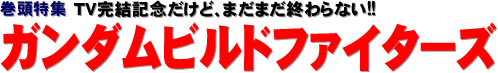 巻頭特集：TV完結記念だけど、まだまだ終わらない!!　ガンダムビルドファイターズ