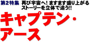 第２特集：再び宇宙へ！ ますます盛り上がるストーリーを立体で追う！　キャプテン・アース