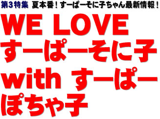 第３特集：夏本番！ すーぱーそに子ちゃん最新情報！　WE LOVE すーぱーそに子 with すーぱーぽちゃ子