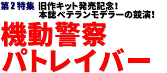 第2特集：旧作キット発売記念！　本誌ベテランモデラーの競演！　機動警察パトレイバー