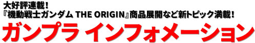 大好評連載！ 『機動戦士ガンダム THE ORIGIN』商品展開など新トピック満載！ ガンプラ インフォメーション