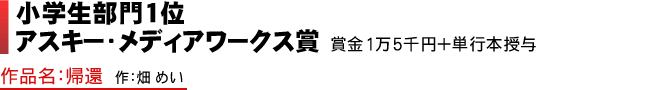 小学生部門1位 アスキー・メディアワークス賞 賞金1万5千円+単行本授与 作品名：帰還 作：畑 めい